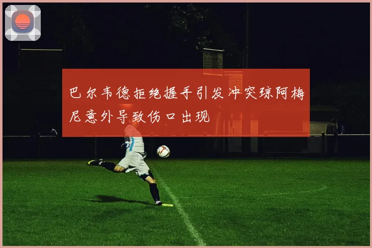 巴尔韦德拒绝握手引发冲突琼阿梅尼意外导致伤口出现