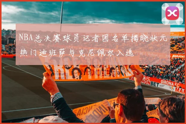 NBA总决赛球员记者团名单揭晓状元热门迪班萨与克尼佩尔入选