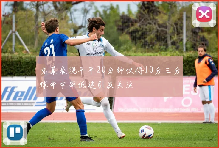 克莱表现平平20分钟仅得10分三分球命中率低迷引发关注