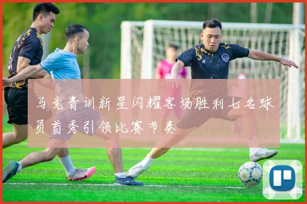 马竞青训新星闪耀客场胜利七名球员首秀引领比赛节奏