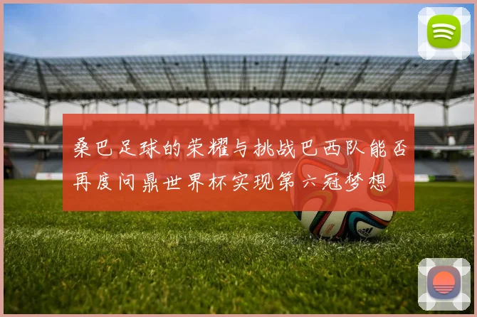 桑巴足球的荣耀与挑战巴西队能否再度问鼎世界杯实现第六冠梦想