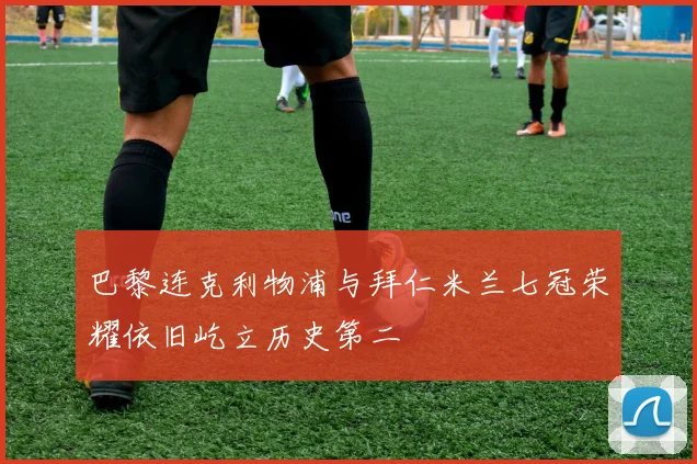 巴黎连克利物浦与拜仁米兰七冠荣耀依旧屹立历史第二