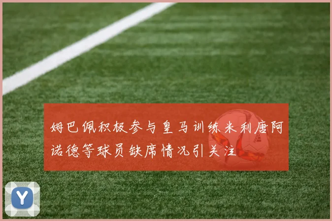 姆巴佩积极参与皇马训练米利唐阿诺德等球员缺席情况引关注