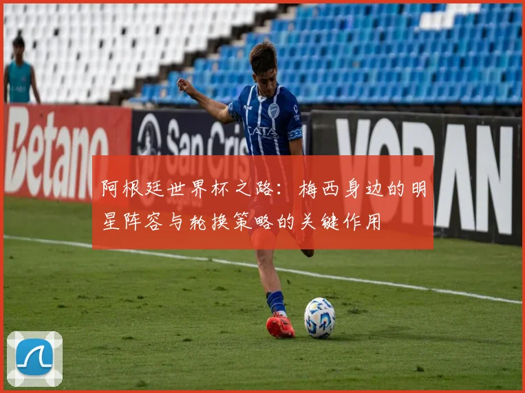 阿根廷世界杯之路：梅西身边的明星阵容与轮换策略的关键作用