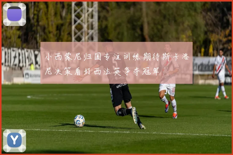 小西蒙尼归国专注训练期待斯卡洛尼决策看好西法英争夺冠军