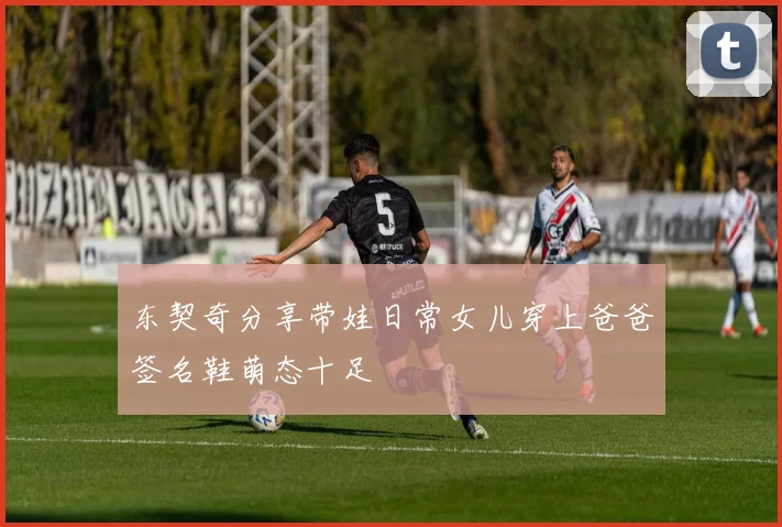 东契奇分享带娃日常女儿穿上爸爸签名鞋萌态十足