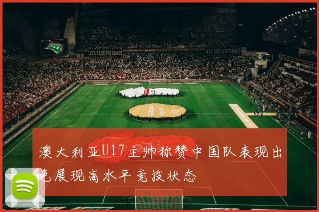 澳大利亚U17主帅称赞中国队表现出色展现高水平竞技状态