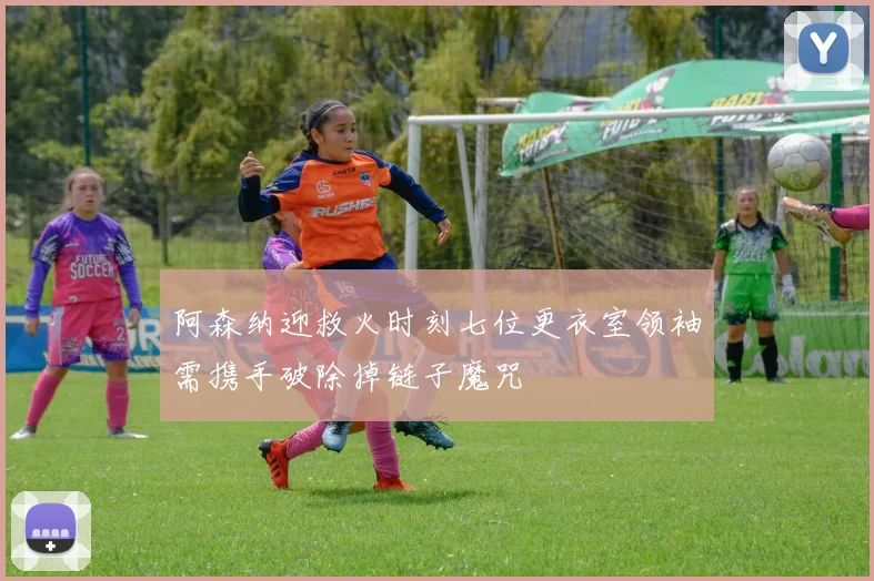 阿森纳迎救火时刻七位更衣室领袖需携手破除掉链子魔咒