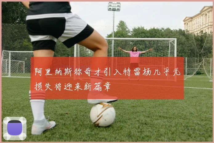 阿里纳斯称奇才引入特雷杨几乎无损失将迎来新篇章