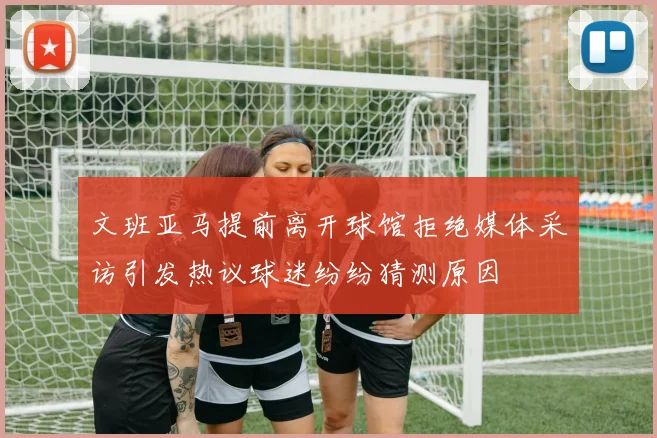 文班亚马提前离开球馆拒绝媒体采访引发热议球迷纷纷猜测原因