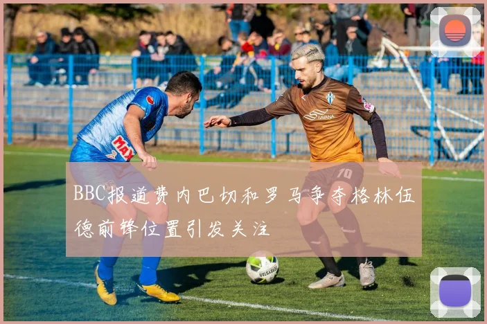 BBC报道费内巴切和罗马争夺格林伍德前锋位置引发关注