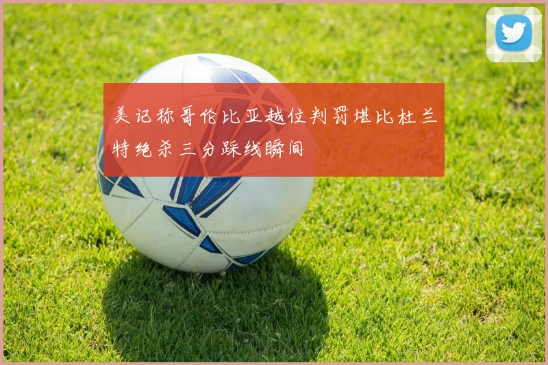 美记称哥伦比亚越位判罚堪比杜兰特绝杀三分踩线瞬间