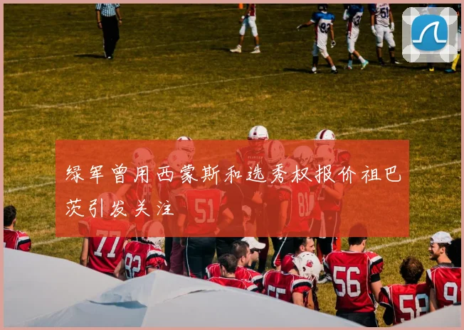 绿军曾用西蒙斯和选秀权报价祖巴茨引发关注