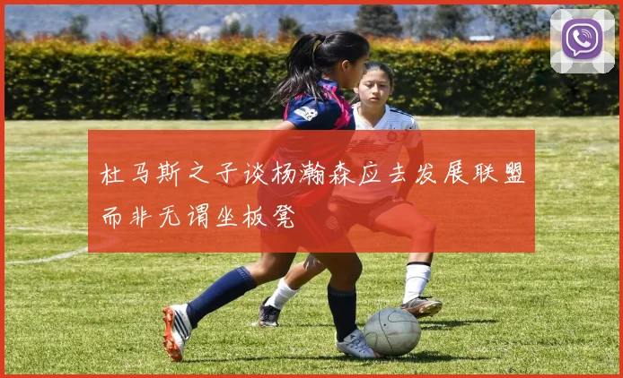 杜马斯之子谈杨瀚森应去发展联盟而非无谓坐板凳