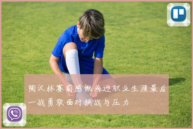 陶汉林赛前感慨或迎职业生涯最后一战勇敢面对挑战与压力