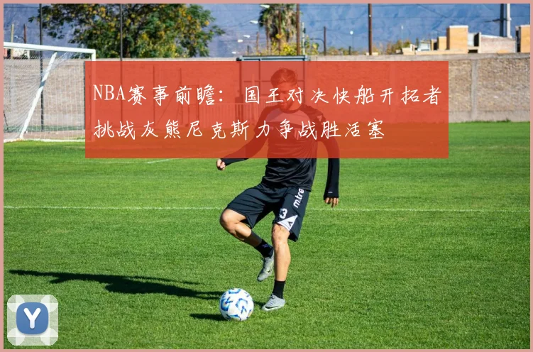 NBA赛事前瞻：国王对决快船开拓者挑战灰熊尼克斯力争战胜活塞