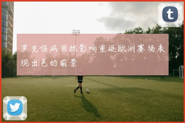 罗克伤病困扰影响重返欧洲赛场表现出色的前景