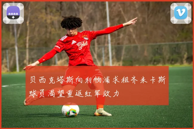 贝西克塔斯向利物浦求租齐米卡斯球员渴望重返红军效力