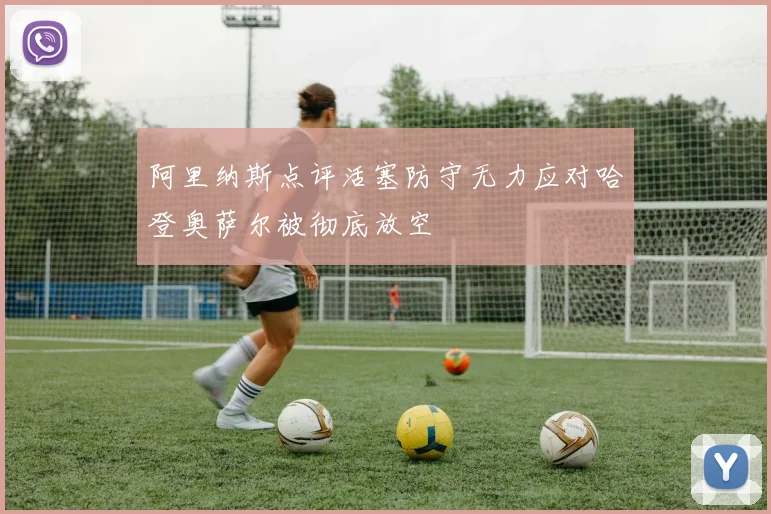 阿里纳斯点评活塞防守无力应对哈登奥萨尔被彻底放空