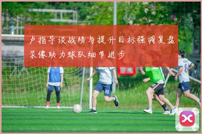 卢指导谈战绩与提升目标强调复盘录像助力球队细节进步
