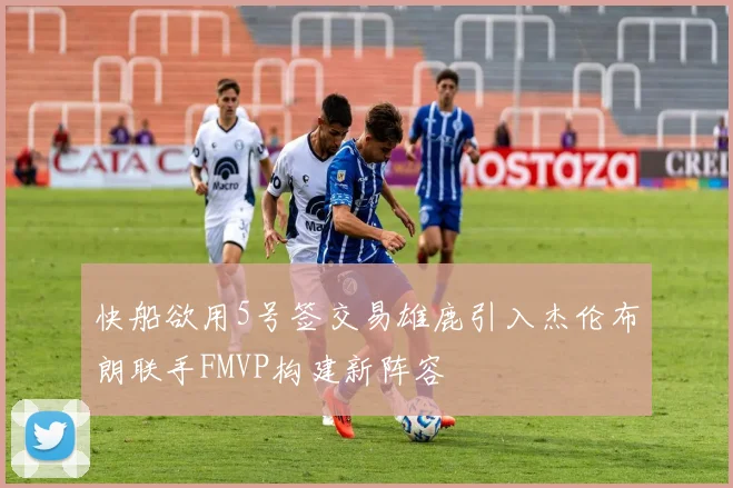 快船欲用5号签交易雄鹿引入杰伦布朗联手FMVP构建新阵容