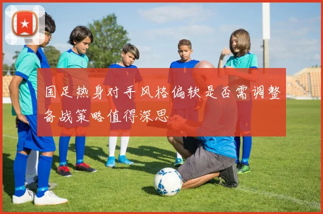 国足热身对手风格偏软是否需调整备战策略值得深思