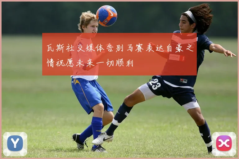 瓦斯社交媒体告别马赛表达自豪之情祝愿未来一切顺利