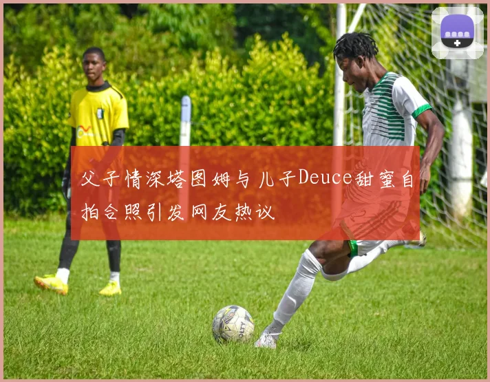 父子情深塔图姆与儿子Deuce甜蜜自拍合照引发网友热议