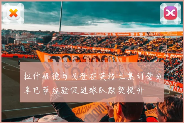 拉什福德与戈登在英格兰集训营分享巴萨经验促进球队默契提升