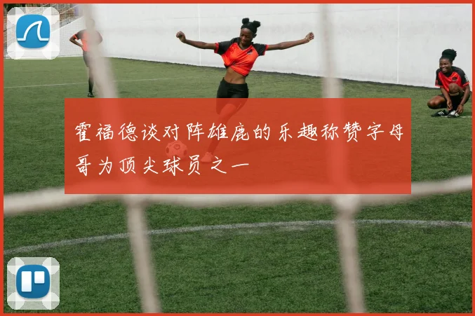 霍福德谈对阵雄鹿的乐趣称赞字母哥为顶尖球员之一