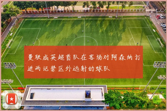 曼联成英超首队在客场对阿森纳打进两记禁区外远射的球队