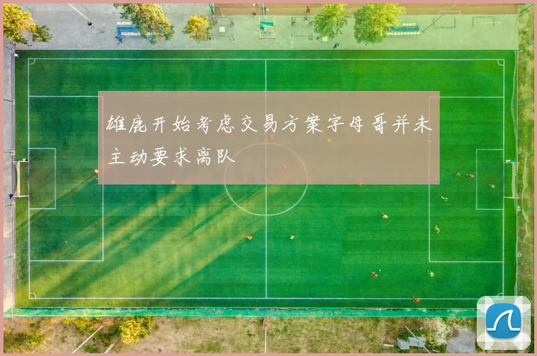 雄鹿开始考虑交易方案字母哥并未主动要求离队