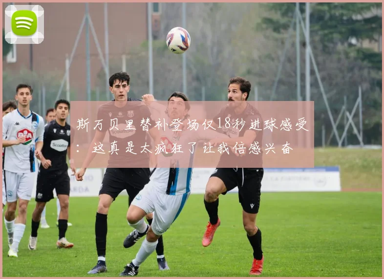 斯万贝里替补登场仅18秒进球感受：这真是太疯狂了让我倍感兴奋